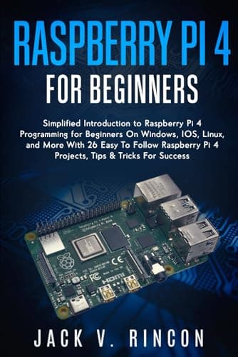 Raspberry Pi 4 For Beginners: Simplified Introduction to Raspberry Pi 4 Programming for Beginners On Windows, IOS, Linux, and More (With 26 Easy To Follow Raspberry Pi 4 Projects)