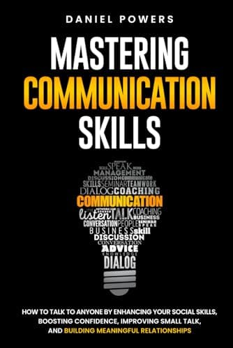 MASTERING COMMUNICATION SKILLS: HOW TO TALK TO ANYONE BY ENHANCING YOUR SOCIAL SKILLS, BOOSTING CONFIDENCE, IMPROVING SMALL TALK, AND BUILDING MEANINGFUL RELATIONSHIPS