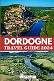 Dordogne Travel Guide 2024: Discover Historic Landmarks, Must-See Attractions, Cuisine, Activities, Accommodation Options, Insider Tips and Itinerary for an Unforgettable Adventure in Southern France