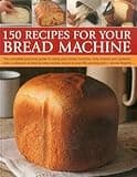 150 Recipes for your Bread Machine: The Complete Practical Guide To Using Your Bread Machine, Fully Revised And Updated, With A Collection Of Step-By-Step Recipes, Shown In Over 600 Photographs