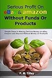 Serious Profit On eBay Amazon Without Funds Or Products: Simple Steps to Making Serious Money on eBay, Amazon and Beyond Without Money or Products (Free ... Coupon Included) (Make Easy Money Online)