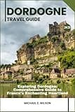 DORDOGNE TRAVEL GUIDE: Exploring Dordogne: Comprehensive Guide to France's Enchanting Heartland