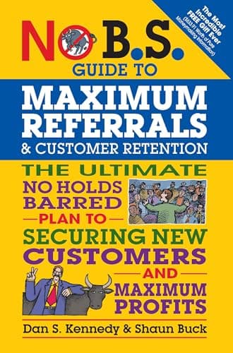 No B.S. Guide to Maximum Referrals and Customer Retention: The Ultimate No Holds Barred Plan to Securing New Customers and Maximum Profits